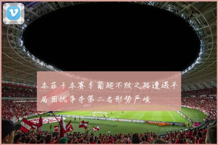 本菲卡本赛季葡超不败之路遭遇平局困扰争夺第二名形势严峻