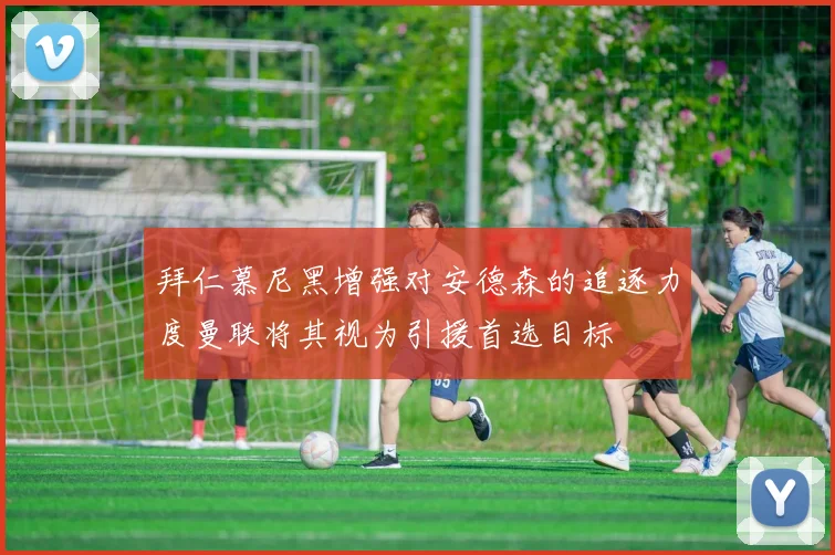 拜仁慕尼黑增强对安德森的追逐力度曼联将其视为引援首选目标