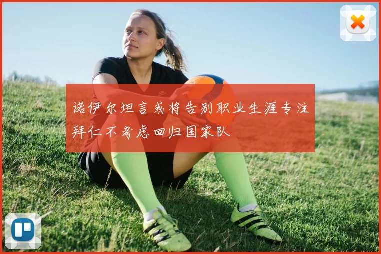 诺伊尔坦言或将告别职业生涯专注拜仁不考虑回归国家队