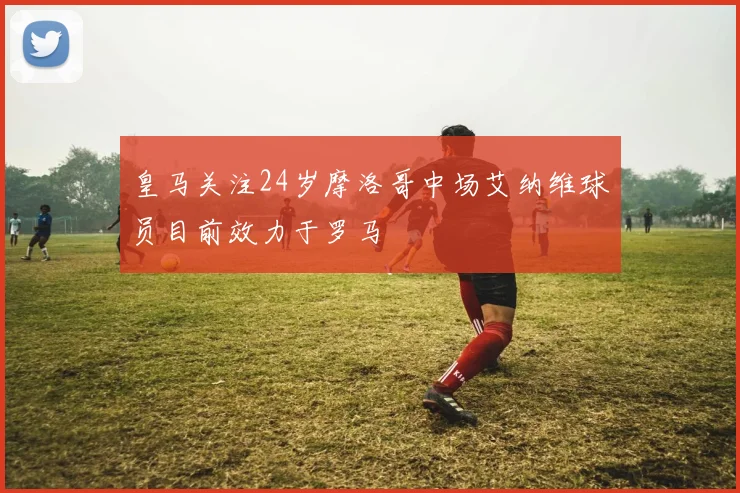 皇马关注24岁摩洛哥中场艾纳维球员目前效力于罗马