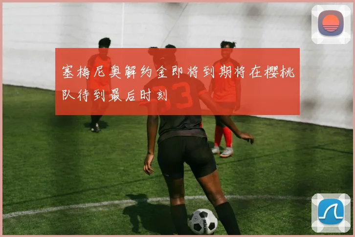 塞梅尼奥解约金即将到期将在樱桃队待到最后时刻