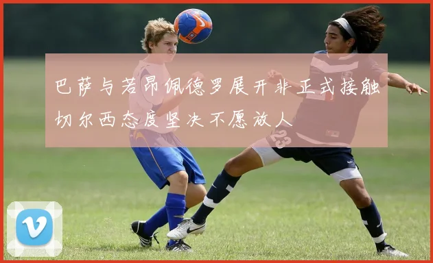 巴萨与若昂佩德罗展开非正式接触切尔西态度坚决不愿放人