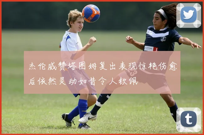 杰伦威赞塔图姆复出表现惊艳伤愈后依然灵动如昔令人钦佩