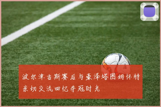 波尔津吉斯赛后与豪泽塔图姆怀特亲切交流回忆夺冠时光