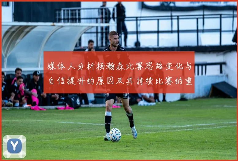 媒体人分析杨瀚森比赛思路变化与自信提升的原因及其持续比赛的重要性