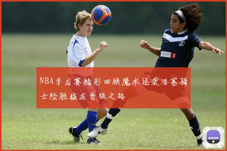 NBA季后赛精彩回顾魔术逆袭活塞骑士险胜猛龙晋级之路