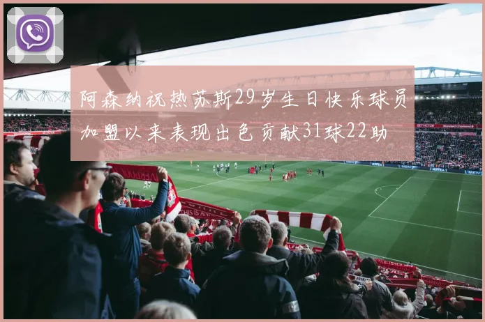 阿森纳祝热苏斯29岁生日快乐球员加盟以来表现出色贡献31球22助