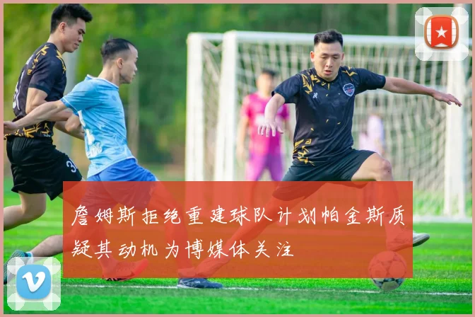 詹姆斯拒绝重建球队计划帕金斯质疑其动机为博媒体关注