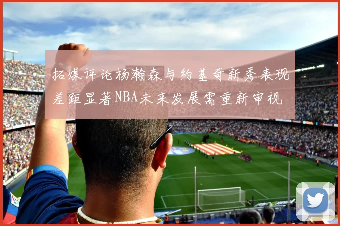 拓媒评论杨瀚森与约基奇新秀表现差距显著NBA未来发展需重新审视