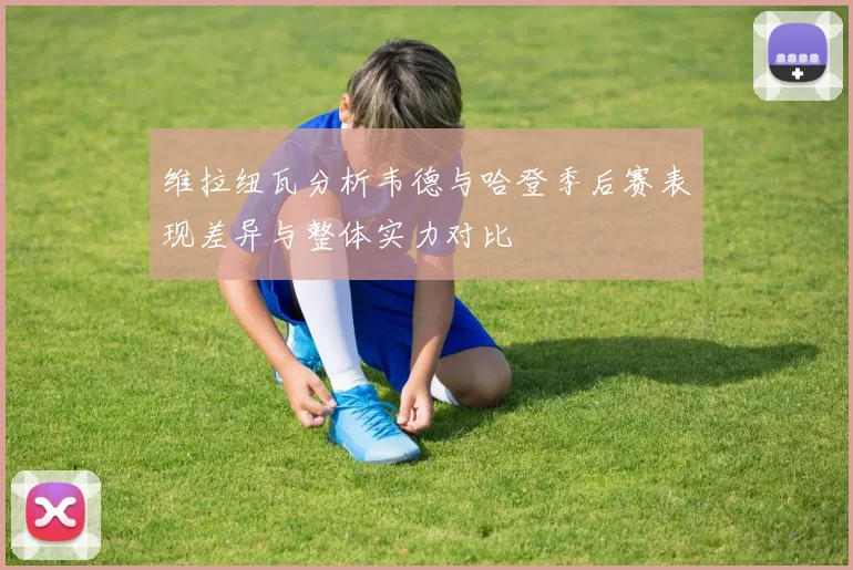 维拉纽瓦分析韦德与哈登季后赛表现差异与整体实力对比