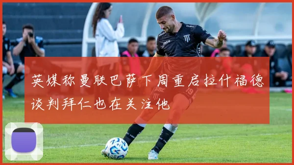 英媒称曼联巴萨下周重启拉什福德谈判拜仁也在关注他
