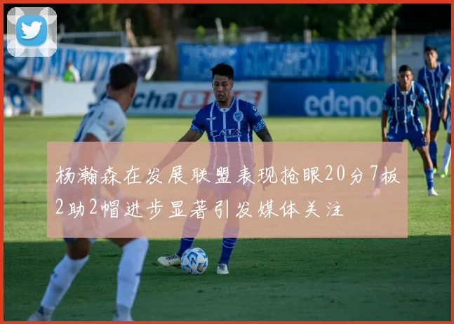 杨瀚森在发展联盟表现抢眼20分7板2助2帽进步显著引发媒体关注