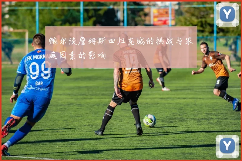 鲍尔谈詹姆斯回归克城的挑战与家庭因素的影响