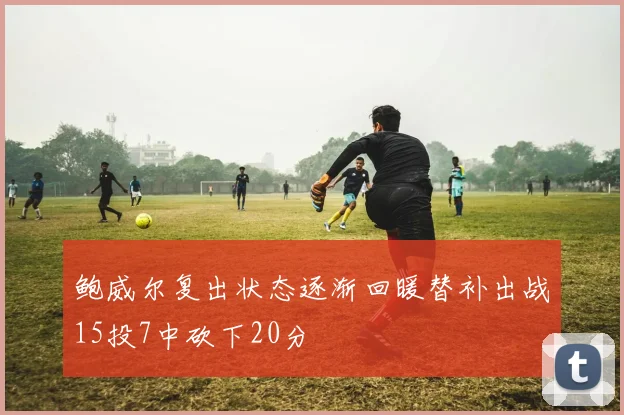 鲍威尔复出状态逐渐回暖替补出战15投7中砍下20分
