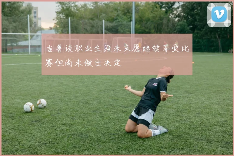 吉鲁谈职业生涯未来愿继续享受比赛但尚未做出决定