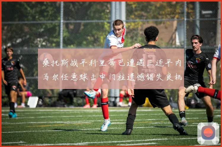 桑托斯战平科里蒂巴遭遇三连平内马尔任意球击中门柱遗憾错失良机