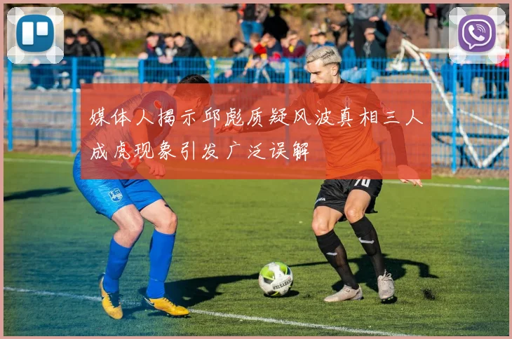 媒体人揭示邱彪质疑风波真相三人成虎现象引发广泛误解