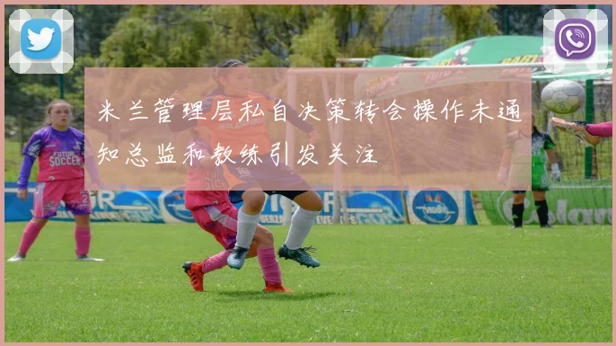 米兰管理层私自决策转会操作未通知总监和教练引发关注