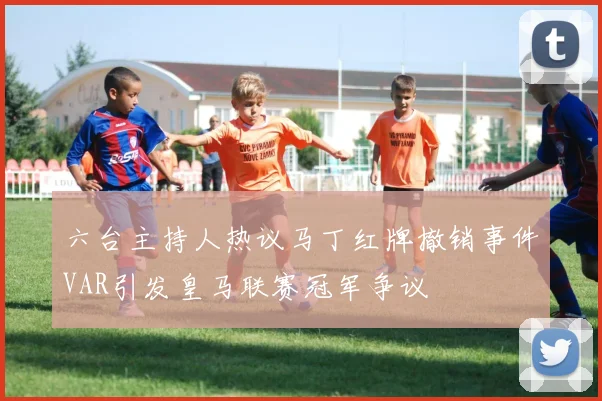 六台主持人热议马丁红牌撤销事件VAR引发皇马联赛冠军争议