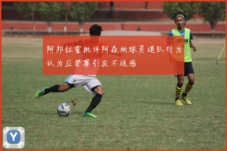 阿邦拉霍批评阿森纳球员退队行为认为应禁赛引发不适感