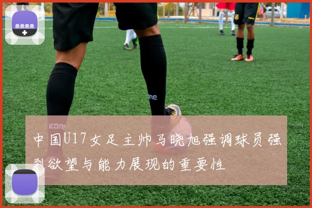中国U17女足主帅马晓旭强调球员强烈欲望与能力展现的重要性