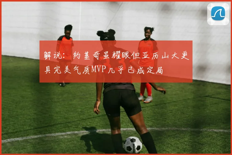 解说：约基奇虽耀眼但亚历山大更具完美气质MVP几乎已成定局