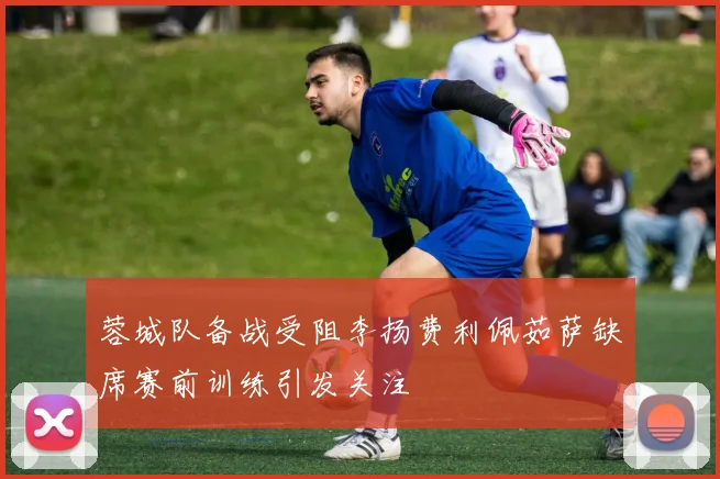 蓉城队备战受阻李扬费利佩茹萨缺席赛前训练引发关注