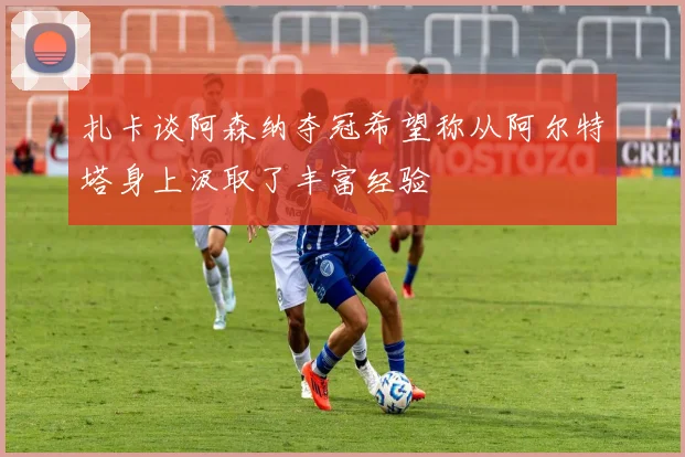 扎卡谈阿森纳夺冠希望称从阿尔特塔身上汲取了丰富经验