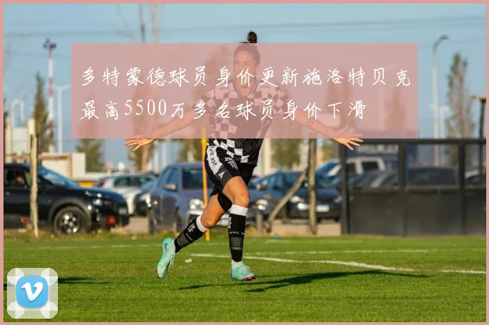 多特蒙德球员身价更新施洛特贝克最高5500万多名球员身价下滑