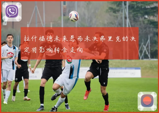 拉什福德未来悬而未决弗里克的决定将影响转会走向